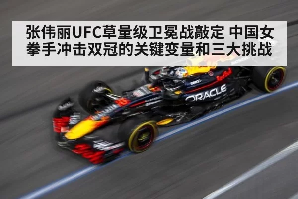 张伟丽UFC草量级卫冕战敲定 中国女拳手冲击双冠的关键变量和三大挑战
