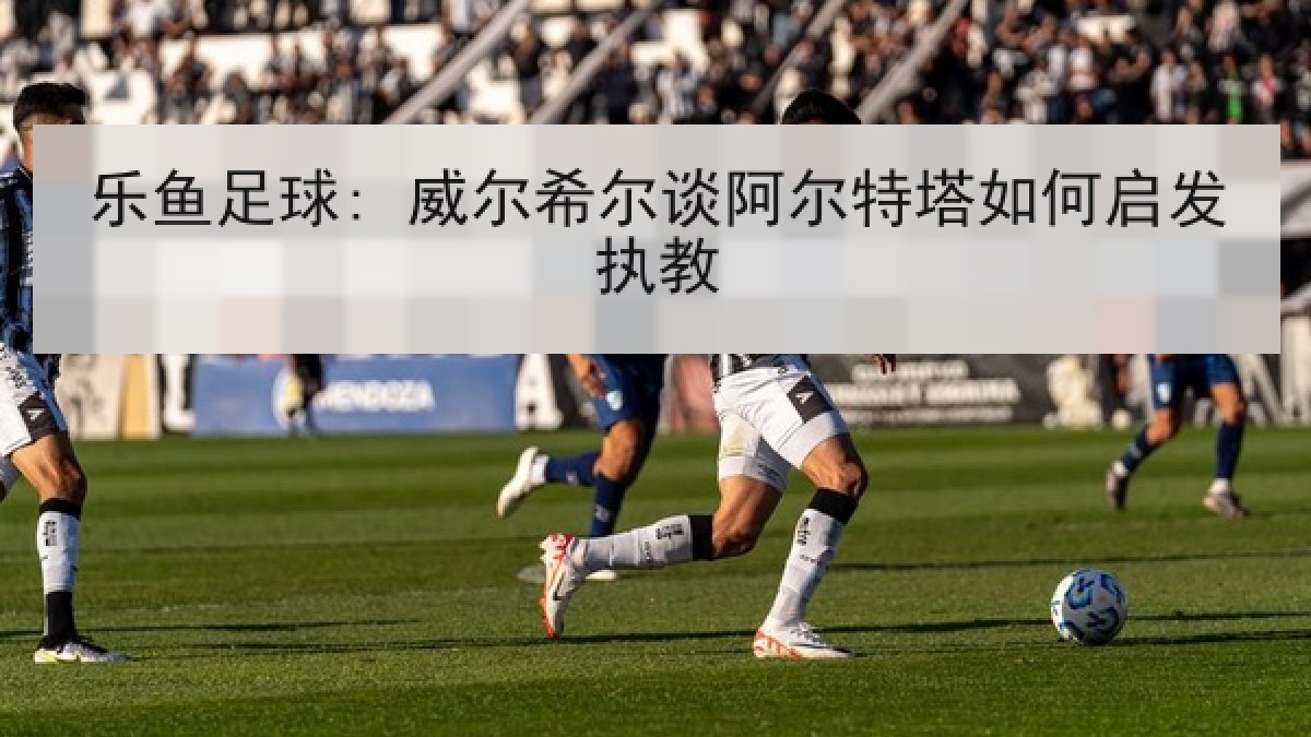 乐鱼足球: 威尔希尔谈阿尔特塔如何启发执教 乐鱼足球: 威尔希尔谈阿尔特塔如何启发执教
